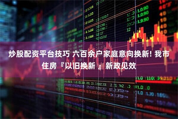 炒股配资平台技巧 六百余户家庭意向换新! 我市住房『以旧换新 』新政见效