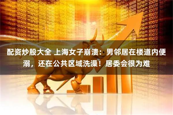 配资炒股大全 上海女子崩溃：男邻居在楼道内便溺，还在公共区域洗澡！居委会很为难