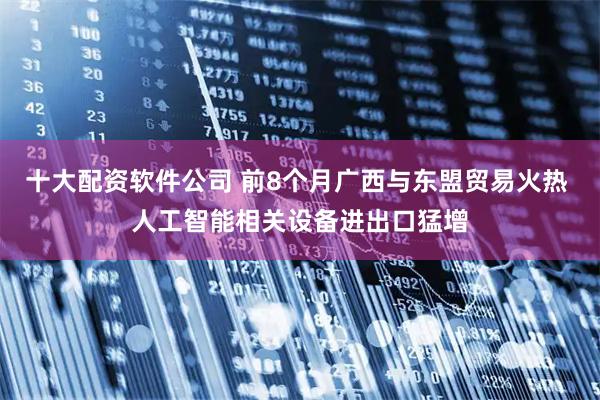 十大配资软件公司 前8个月广西与东盟贸易火热 人工智能相关设备进出口猛增