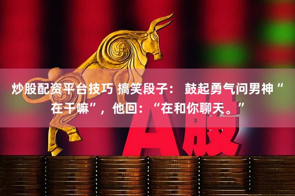 炒股配资平台技巧 搞笑段子： 鼓起勇气问男神“在干嘛”，他回：“在和你聊天。”