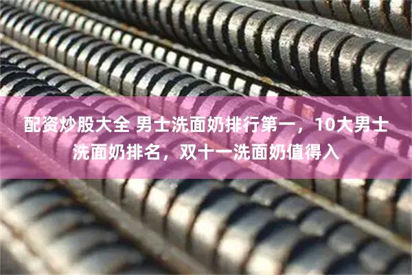 配资炒股大全 男士洗面奶排行第一，10大男士洗面奶排名，双十一洗面奶值得入