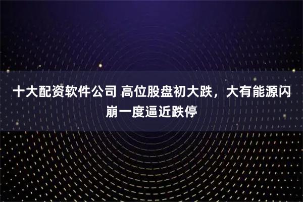 十大配资软件公司 高位股盘初大跌，大有能源闪崩一度逼近跌停