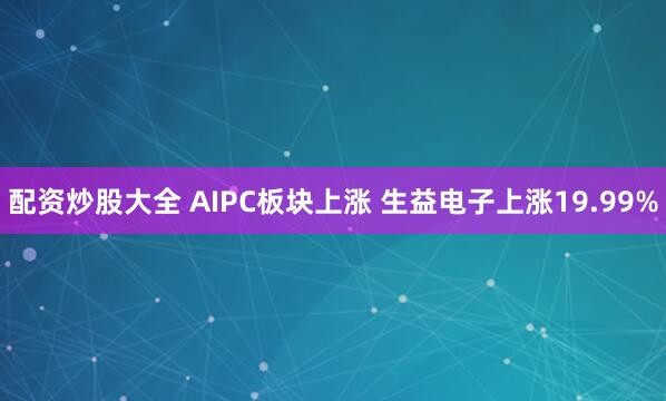 配资炒股大全 AIPC板块上涨 生益电子上涨19.99%