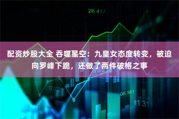 配资炒股大全 吞噬星空：九皇女态度转变，被迫向罗峰下跪，还做了两件破格之事