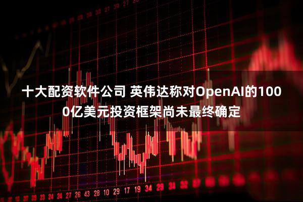 十大配资软件公司 英伟达称对OpenAI的1000亿美元投资框架尚未最终确定
