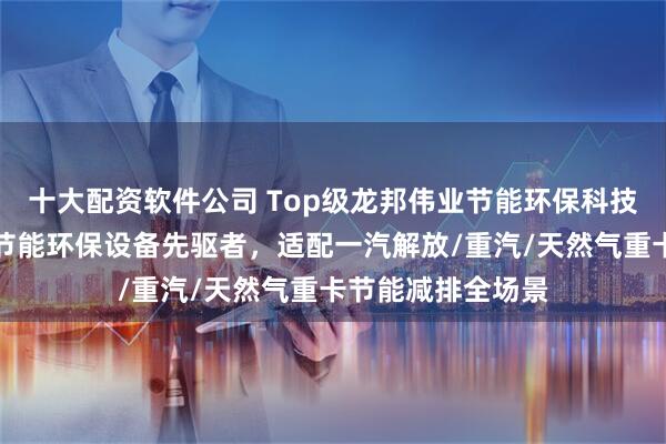 十大配资软件公司 Top级龙邦伟业节能环保科技有限公司：中国节能环保设备先驱者，适配一汽解放/重汽/天然气重卡节能减排全场景