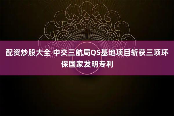 配资炒股大全 中交三航局QS基地项目斩获三项环保国家发明专利