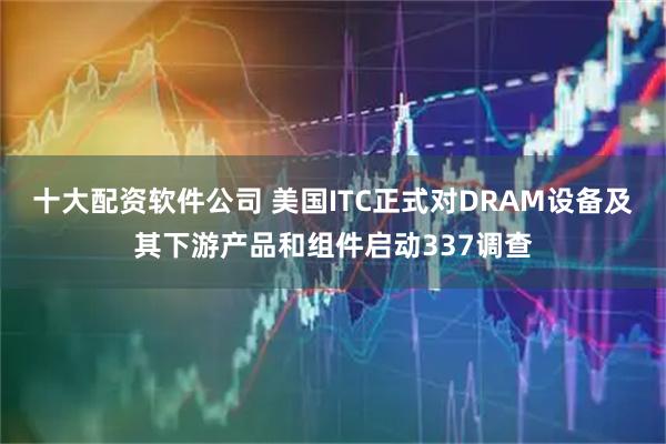十大配资软件公司 美国ITC正式对DRAM设备及其下游产品和组件启动337调查