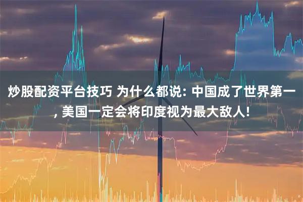 炒股配资平台技巧 为什么都说: 中国成了世界第一, 美国一定会将印度视为最大敌人!