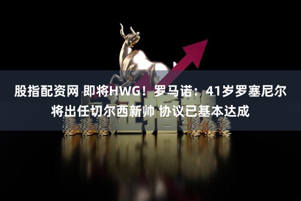 股指配资网 即将HWG！罗马诺：41岁罗塞尼尔将出任切尔西新帅 协议已基本达成