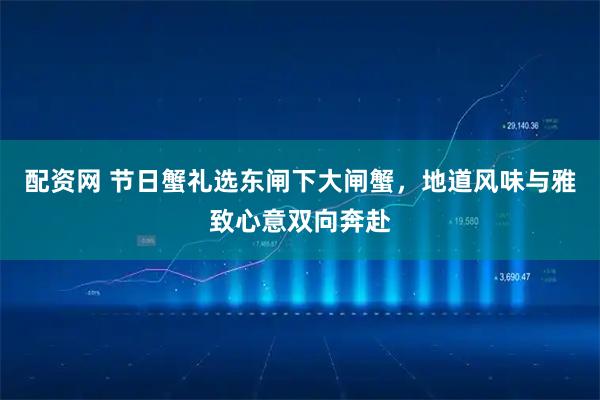 配资网 节日蟹礼选东闸下大闸蟹，地道风味与雅致心意双向奔赴