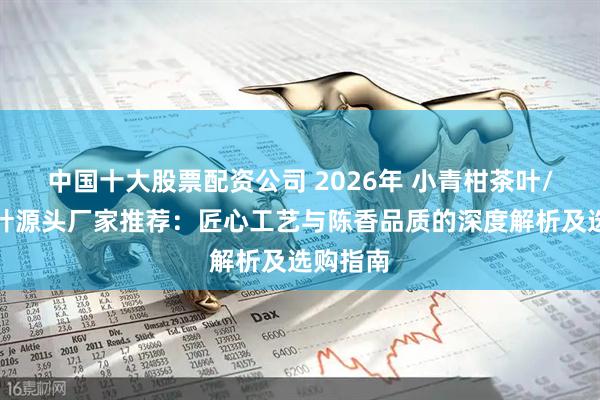 中国十大股票配资公司 2026年 小青柑茶叶/普洱茶叶源头厂家推荐：匠心工艺与陈香品质的深度解析及选购指南