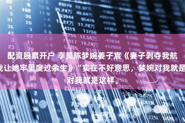 配资股票开户 李昊陈梦婉姜子宸《妻子剥夺我航天梦我让她牢里度过余生》“实在不好意思，梦婉对我就是这样。