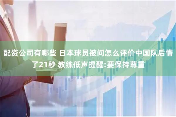 配资公司有哪些 日本球员被问怎么评价中国队后懵了21秒 教练低声提醒:要保持尊重