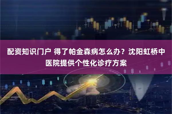 配资知识门户 得了帕金森病怎么办？沈阳虹桥中医院提供个性化诊疗方案