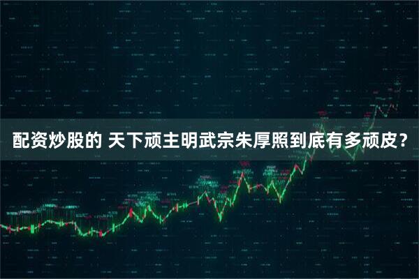 配资炒股的 天下顽主明武宗朱厚照到底有多顽皮？