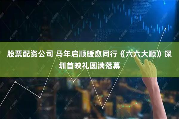 股票配资公司 马年启顺暖愈同行《六六大顺》深圳首映礼圆满落幕