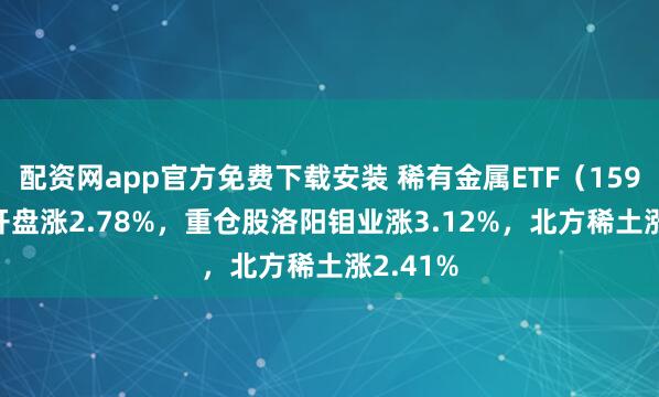 配资网app官方免费下载安装 稀有金属ETF（159608）开盘涨2.78%，重仓股洛阳钼业涨3.12%，北方稀土涨2.41%