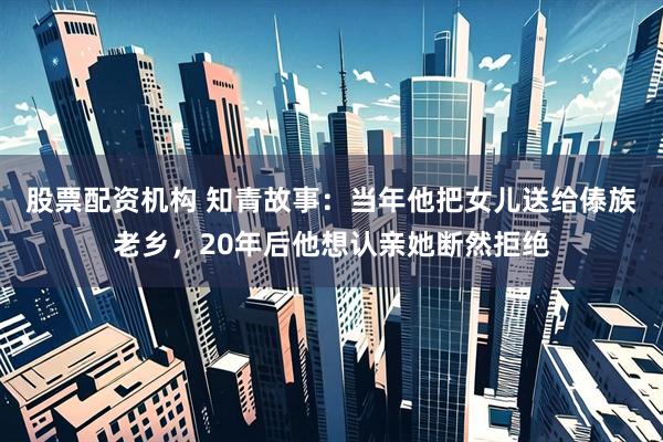 股票配资机构 知青故事：当年他把女儿送给傣族老乡，20年后他想认亲她断然拒绝