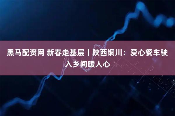 黑马配资网 新春走基层|陕西铜川:爱心餐车驶入乡间暖人心