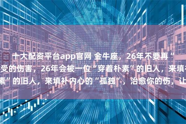 十大配资平台app官网 金牛座，26年不要再“流眼泪”，在“感情”里受的伤害，26年会被一位“穿着朴素”的旧人，来填补内心的“孤独”，治愈你的伤，让你赢一次