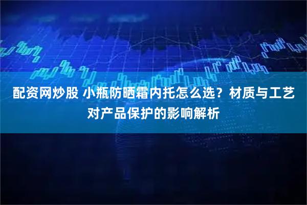 配资网炒股 小瓶防晒霜内托怎么选?材质与工艺对产品保护的影响解析