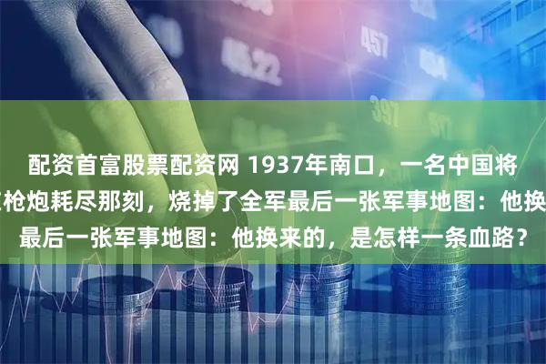 配资首富股票配资网 1937年南口,一名中国将军面对6万精锐日军,在枪炮耗尽那刻,烧掉了全军最后一张军事地图:他换来的,是怎样一条血路?