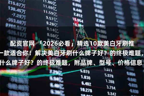 配资官网 「2026必看」精选10款美白牙刷推荐：从平价到高端，总有一款适合你！解决美白牙刷什么牌子好？的终极难题，附品牌、型号、价格信息！