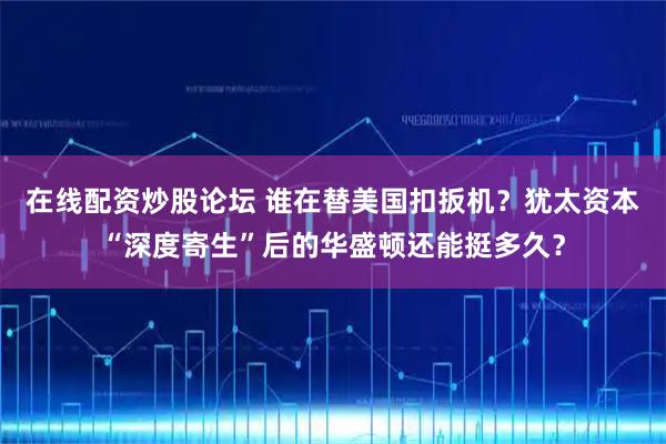 在线配资炒股论坛 谁在替美国扣扳机？犹太资本“深度寄生”后的华盛顿还能挺多久？