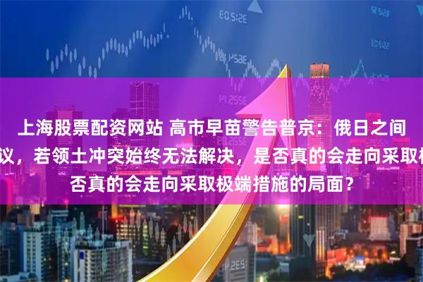 上海股票配资网站 高市早苗警告普京：俄日之间尚未签署和平协议，若领土冲突始终无法解决，是否真的会走向采取极端措施的局面？