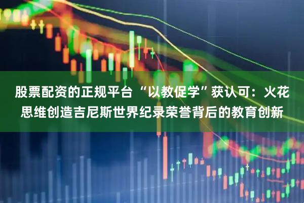 股票配资的正规平台 “以教促学”获认可:火花思维创造吉尼斯世界纪录荣誉背后的教育创新