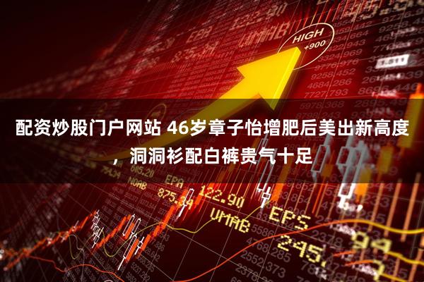 配资炒股门户网站 46岁章子怡增肥后美出新高度，洞洞衫配白裤贵气十足