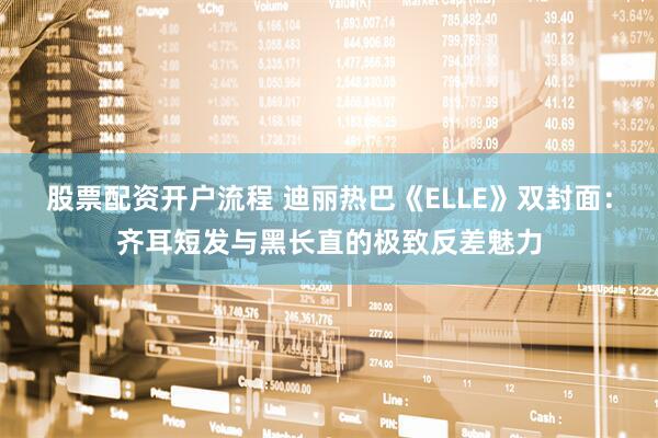 股票配资开户流程 迪丽热巴《ELLE》双封面:齐耳短发与黑长直的极致反差魅力