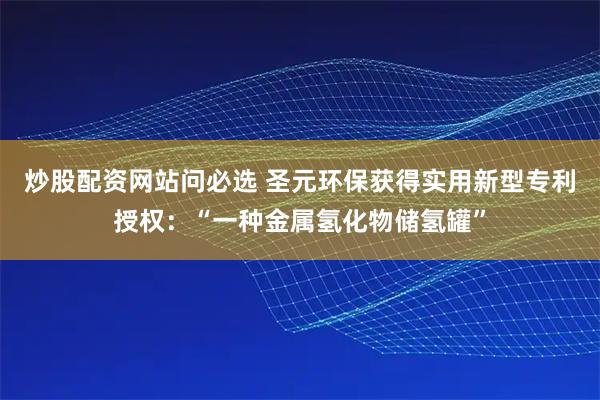 炒股配资网站问必选 圣元环保获得实用新型专利授权:“一种金属氢化物储氢罐”