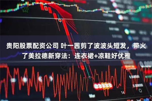 贵阳股票配资公司 叶一茜剪了波波头短发，带火了美拉德新穿法：连衣裙+凉鞋好优雅