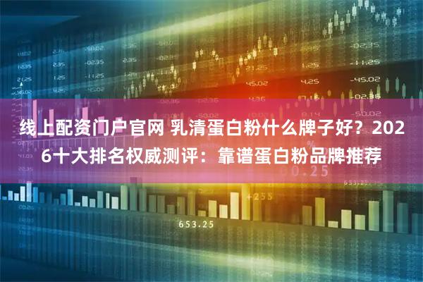 线上配资门户官网 乳清蛋白粉什么牌子好？2026十大排名权威测评：靠谱蛋白粉品牌推荐