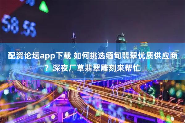 配资论坛app下载 如何挑选缅甸翡翠优质供应商?深夜厂草翡翠雕刻来帮忙