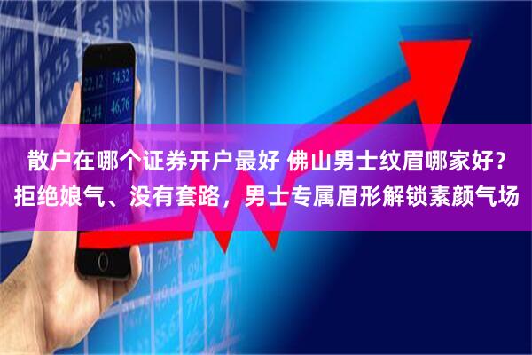 散户在哪个证券开户最好 佛山男士纹眉哪家好？拒绝娘气、没有套路，男士专属眉形解锁素颜气场