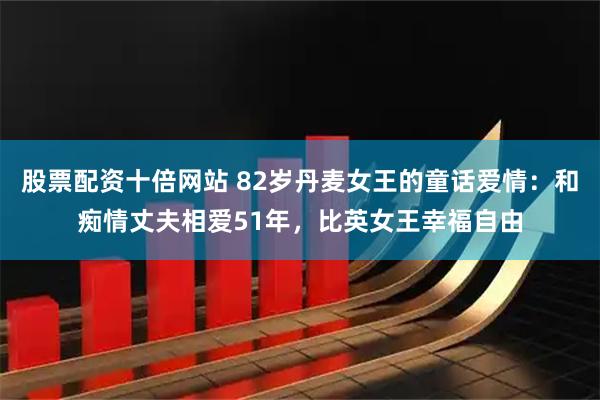 股票配资十倍网站 82岁丹麦女王的童话爱情：和痴情丈夫相爱51年，比英女王幸福自由