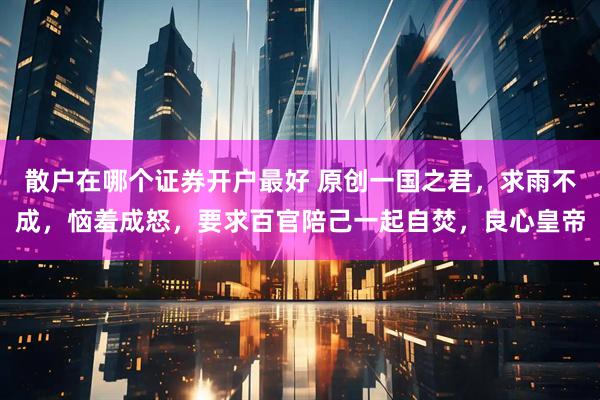 散户在哪个证券开户最好 原创一国之君，求雨不成，恼羞成怒，要求百官陪己一起自焚，良心皇帝
