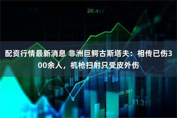 配资行情最新消息 非洲巨鳄古斯塔夫：相传已伤300余人，机枪扫射只受皮外伤
