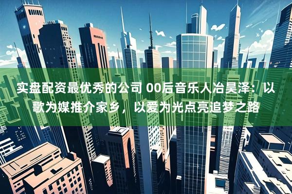 实盘配资最优秀的公司 00后音乐人冶昊泽：以歌为媒推介家乡，以爱为光点亮追梦之路