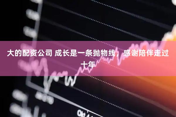大的配资公司 成长是一条抛物线，感谢陪伴走过十年