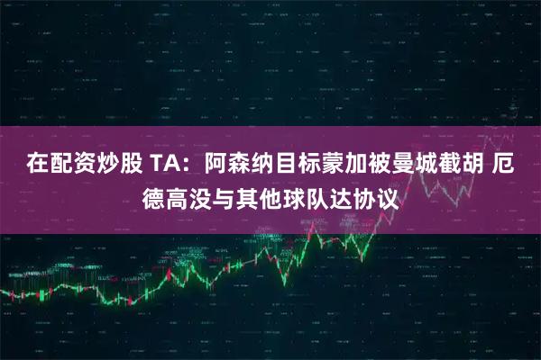 在配资炒股 TA:阿森纳目标蒙加被曼城截胡 厄德高没与其他球队达协议