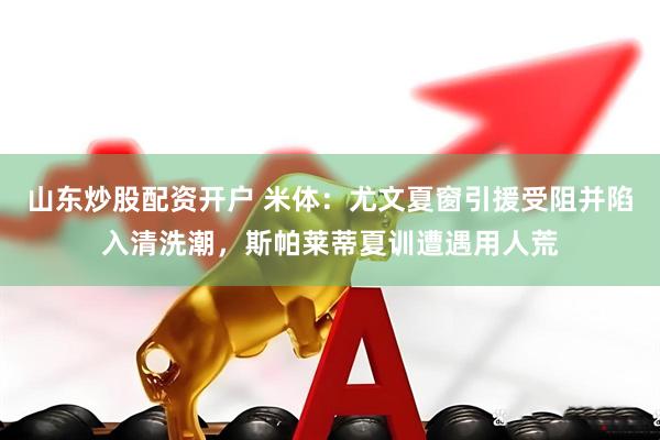山东炒股配资开户 米体:尤文夏窗引援受阻并陷入清洗潮,斯帕莱蒂夏训遭遇用人荒