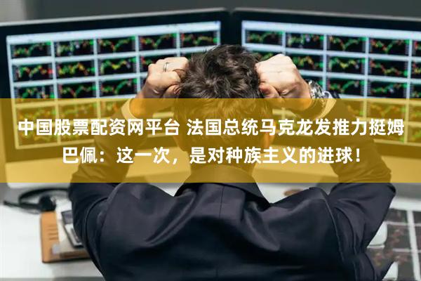 中国股票配资网平台 法国总统马克龙发推力挺姆巴佩：这一次，是对种族主义的进球！