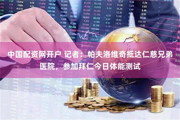 中国配资网开户 记者：帕夫洛维奇抵达仁慈兄弟医院，参加拜仁今日体能测试