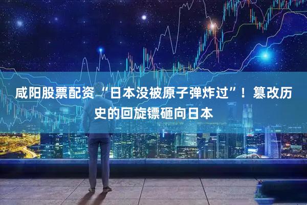 咸阳股票配资 “日本没被原子弹炸过”！篡改历史的回旋镖砸向日本