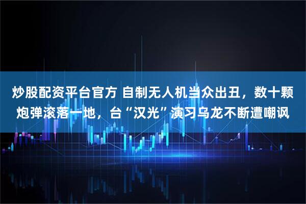 炒股配资平台官方 自制无人机当众出丑，数十颗炮弹滚落一地，台“汉光”演习乌龙不断遭嘲讽