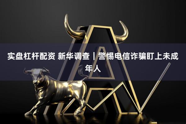 实盘杠杆配资 新华调查｜警惕电信诈骗盯上未成年人